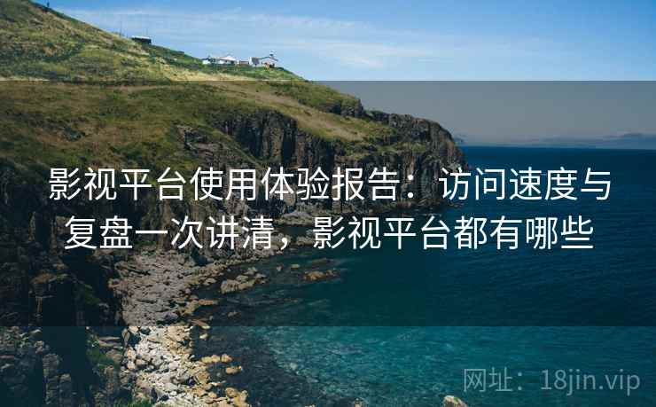 影视平台使用体验报告：访问速度与复盘一次讲清，影视平台都有哪些