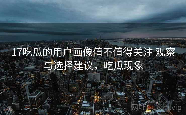 17吃瓜的用户画像值不值得关注 观察与选择建议，吃瓜现象