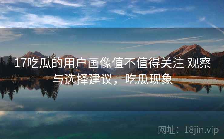 17吃瓜的用户画像值不值得关注 观察与选择建议,吃瓜现象 17吃瓜的用户画像值不值得关注 观察与选择建议,吃瓜现象