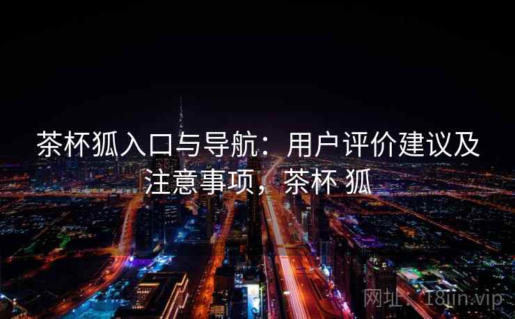 茶杯狐入口与导航：用户评价建议及注意事项，茶杯 狐