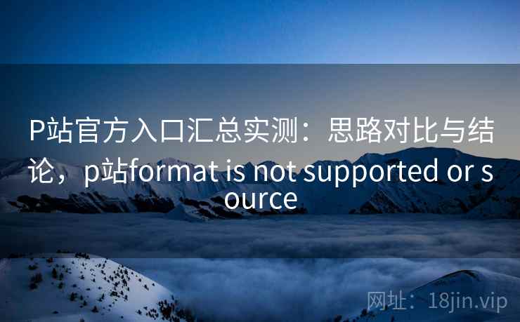 P站官方入口汇总实测:思路对比与结论,p站format is not supported or source P站官方入口汇总实测:思路对比与结论,p站format is not supported or source