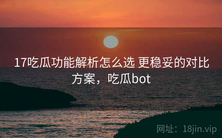 17吃瓜功能解析怎么选 更稳妥的对比方案，吃瓜bot