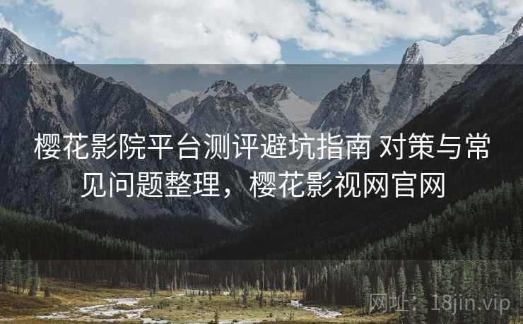 樱花影院平台测评避坑指南 对策与常见问题整理，樱花影视网官网