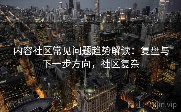 内容社区常见问题趋势解读：复盘与下一步方向，社区复杂