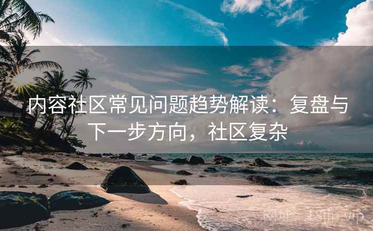 内容社区常见问题趋势解读:复盘与下一步方向,社区复杂 内容社区常见问题趋势解读:复盘与下一步方向,社区复杂