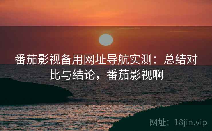 番茄影视备用网址导航实测：总结对比与结论，番茄影视啊