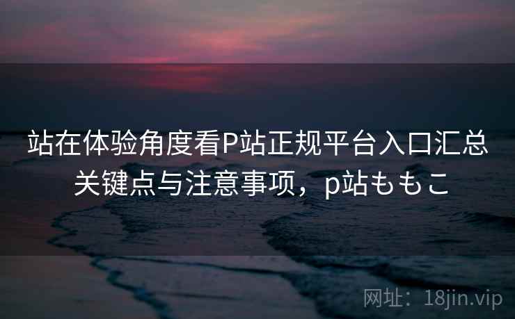 站在体验角度看P站正规平台入口汇总 关键点与注意事项，p站ももこ