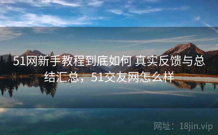 51网新手教程到底如何 真实反馈与总结汇总，51交友网怎么样