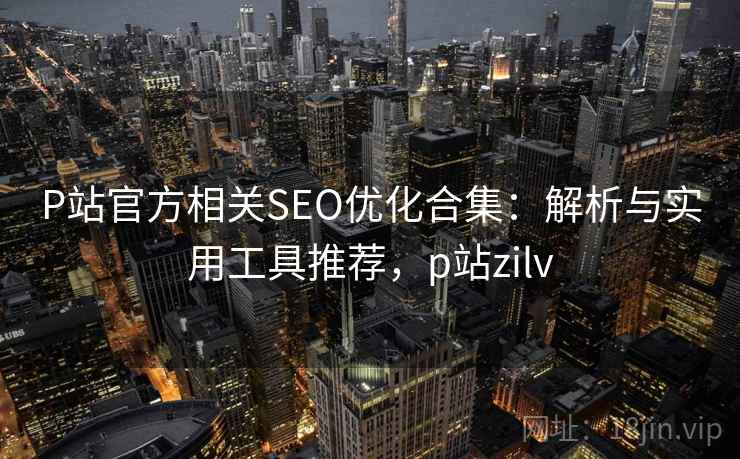 P站官方相关SEO优化合集：解析与实用工具推荐，p站zilv