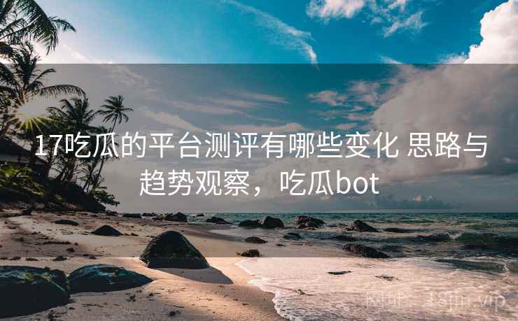 17吃瓜的平台测评有哪些变化 思路与趋势观察，吃瓜bot