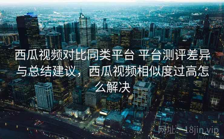 西瓜视频对比同类平台 平台测评差异与总结建议,西瓜视频相似度过高怎么解决 西瓜视频对比同类平台 平台测评差异与总结建议,西瓜视频相似度过高怎么解决