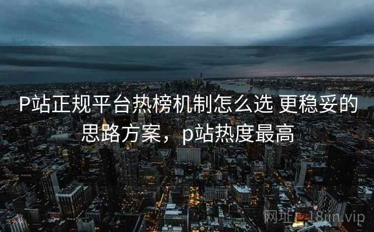P站正规平台热榜机制怎么选 更稳妥的思路方案,p站热度最高 P站正规平台热榜机制怎么选 更稳妥的思路方案,p站热度最高