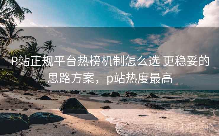 P站正规平台热榜机制怎么选 更稳妥的思路方案，p站热度最高