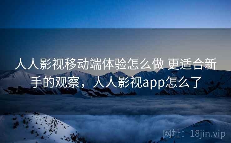 人人影视移动端体验怎么做 更适合新手的观察，人人影视app怎么了