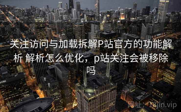 关注访问与加载拆解P站官方的功能解析 解析怎么优化，p站关注会被移除吗