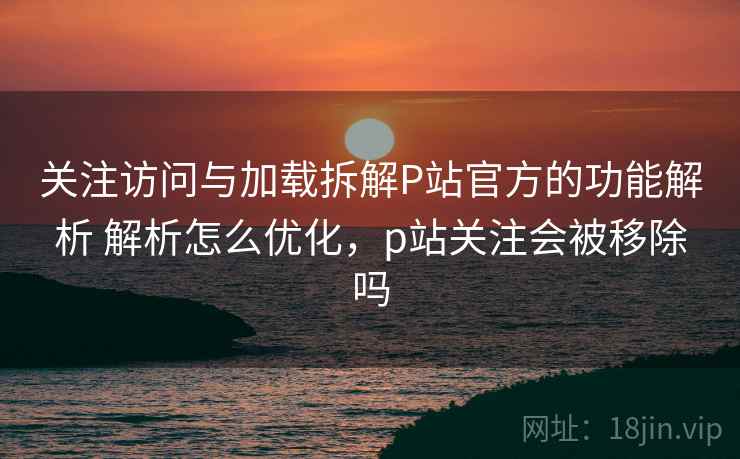 关注访问与加载拆解P站官方的功能解析 解析怎么优化，p站关注会被移除吗
