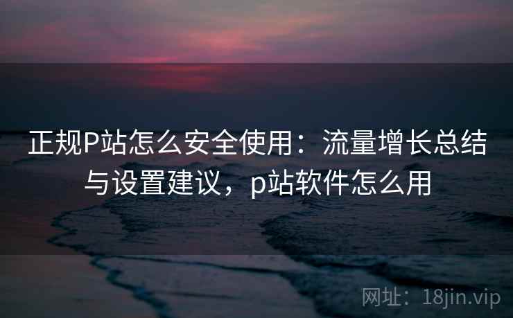 正规P站怎么安全使用：流量增长总结与设置建议，p站软件怎么用