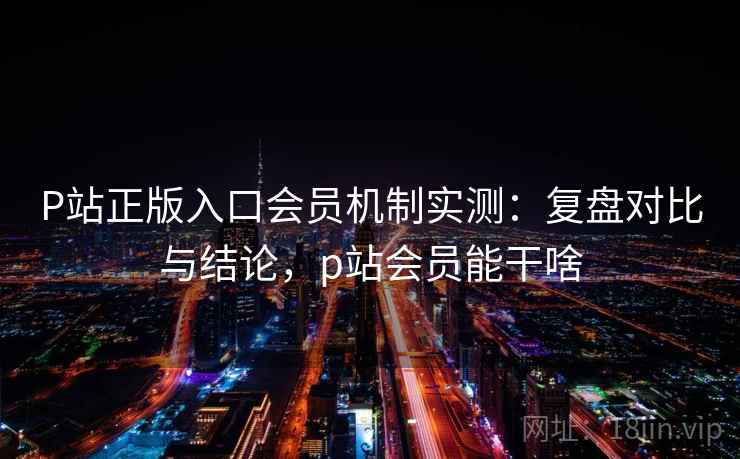 P站正版入口会员机制实测：复盘对比与结论，p站会员能干啥