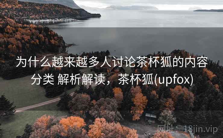 为什么越来越多人讨论茶杯狐的内容分类 解析解读,茶杯狐(upfox) 为什么越来越多人讨论茶杯狐的内容分类 解析解读,茶杯狐(upfox)