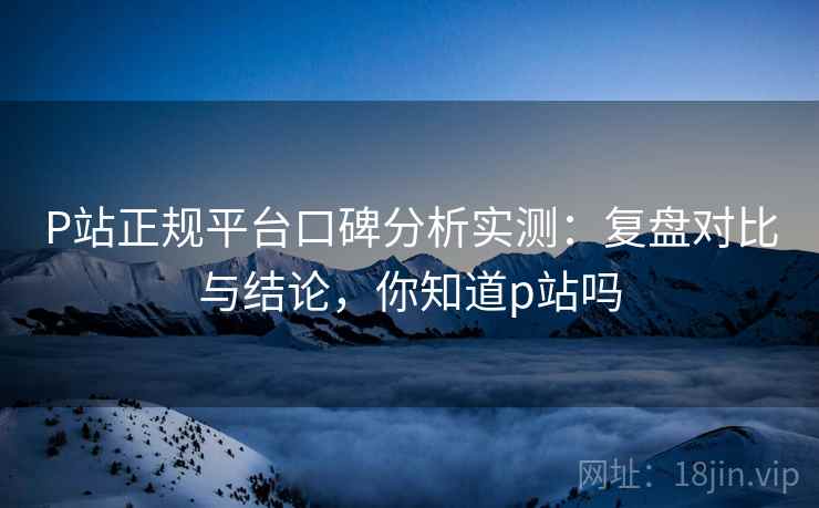 P站正规平台口碑分析实测:复盘对比与结论,你知道p站吗 P站正规平台口碑分析实测:复盘对比与结论,你知道p站吗