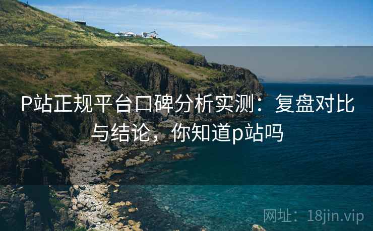 P站正规平台口碑分析实测：复盘对比与结论，你知道p站吗