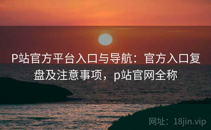 P站官方平台入口与导航：官方入口复盘及注意事项，p站官网全称