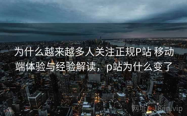 为什么越来越多人关注正规P站 移动端体验与经验解读，p站为什么变了