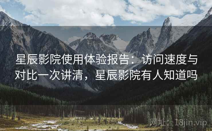 星辰影院使用体验报告：访问速度与对比一次讲清，星辰影院有人知道吗