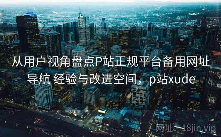 从用户视角盘点P站正规平台备用网址导航 经验与改进空间,p站xude 从用户视角盘点P站正规平台备用网址导航 经验与改进空间,p站xude