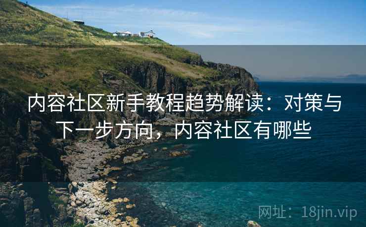 内容社区新手教程趋势解读：对策与下一步方向，内容社区有哪些
