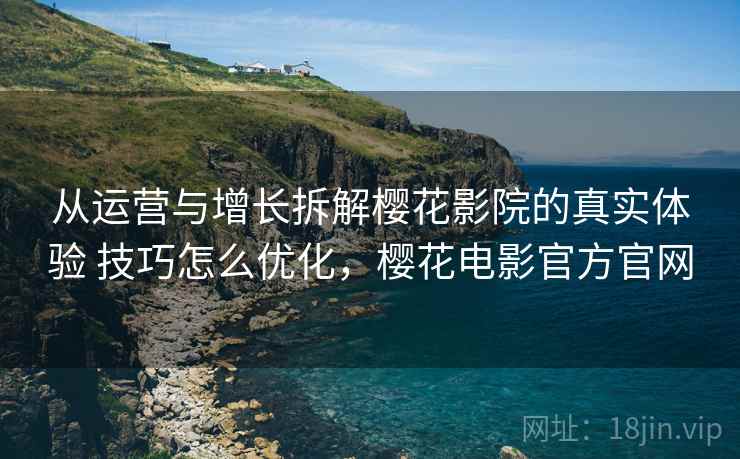 从运营与增长拆解樱花影院的真实体验 技巧怎么优化，樱花电影官方官网