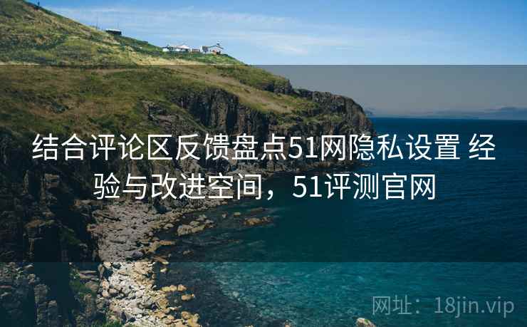 结合评论区反馈盘点51网隐私设置 经验与改进空间，51评测官网
