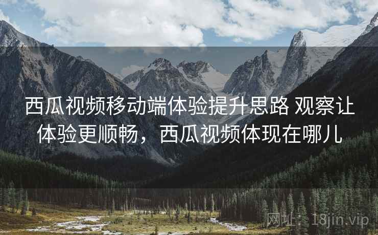 西瓜视频移动端体验提升思路 观察让体验更顺畅,西瓜视频体现在哪儿 西瓜视频移动端体验提升思路 观察让体验更顺畅,西瓜视频体现在哪儿