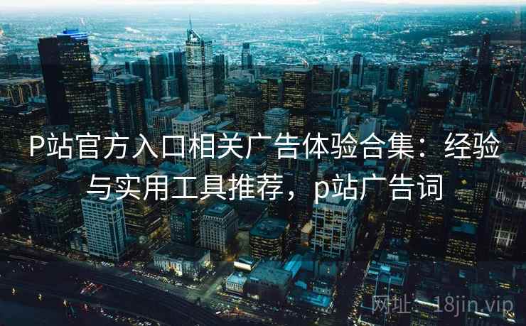 P站官方入口相关广告体验合集：经验与实用工具推荐，p站广告词