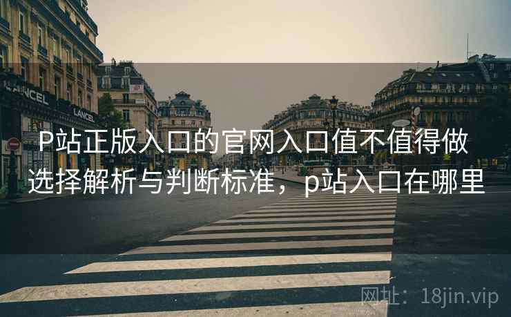 P站正版入口的官网入口值不值得做 选择解析与判断标准，p站入口在哪里