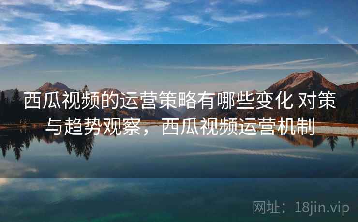 西瓜视频的运营策略有哪些变化 对策与趋势观察，西瓜视频运营机制