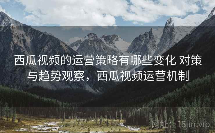 西瓜视频的运营策略有哪些变化 对策与趋势观察，西瓜视频运营机制
