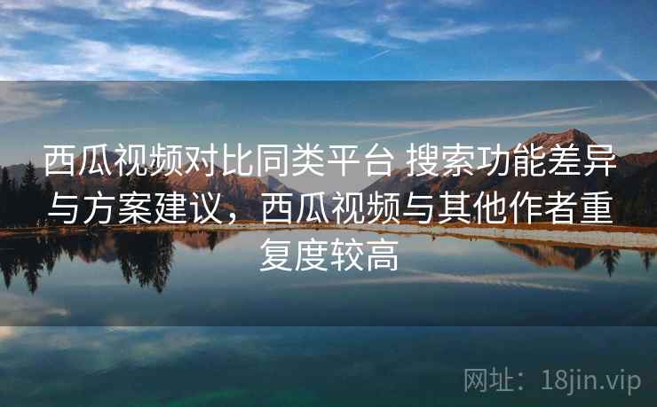 西瓜视频对比同类平台 搜索功能差异与方案建议，西瓜视频与其他作者重复度较高