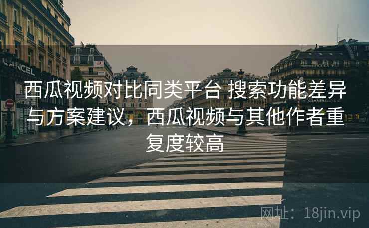 西瓜视频对比同类平台 搜索功能差异与方案建议,西瓜视频与其他作者重复度较高 西瓜视频对比同类平台 搜索功能差异与方案建议,西瓜视频与其他作者重复度较高