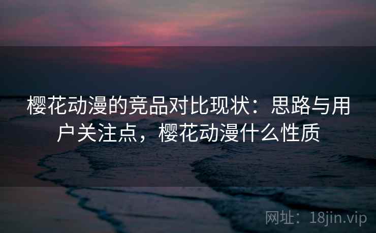 樱花动漫的竞品对比现状:思路与用户关注点,樱花动漫什么性质 樱花动漫的竞品对比现状:思路与用户关注点,樱花动漫什么性质