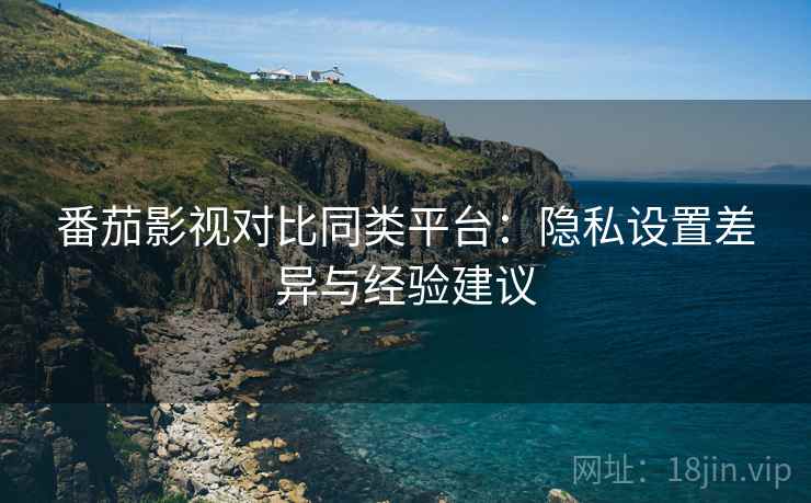 番茄影视对比同类平台：隐私设置差异与经验建议