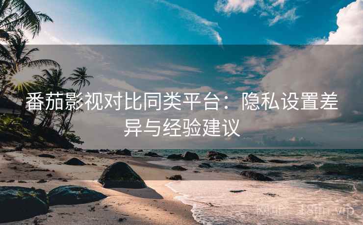 番茄影视对比同类平台：隐私设置差异与经验建议