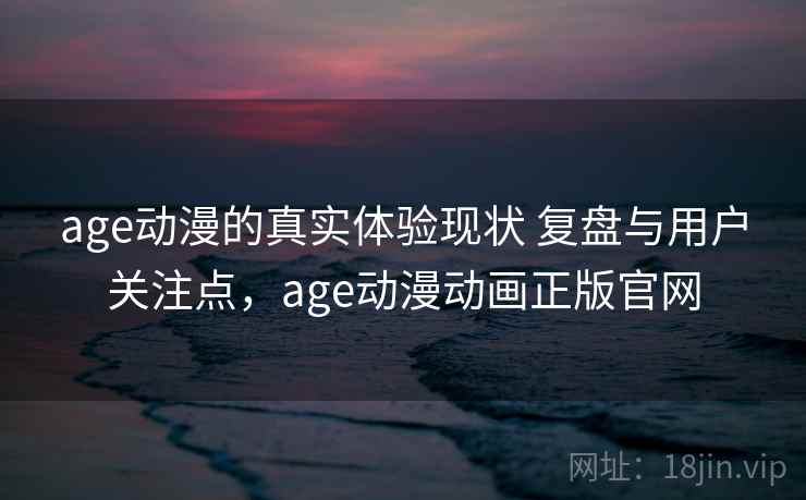 age动漫的真实体验现状 复盘与用户关注点，age动漫动画正版官网