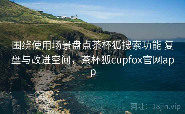 围绕使用场景盘点茶杯狐搜索功能 复盘与改进空间，茶杯狐cupfox官网app
