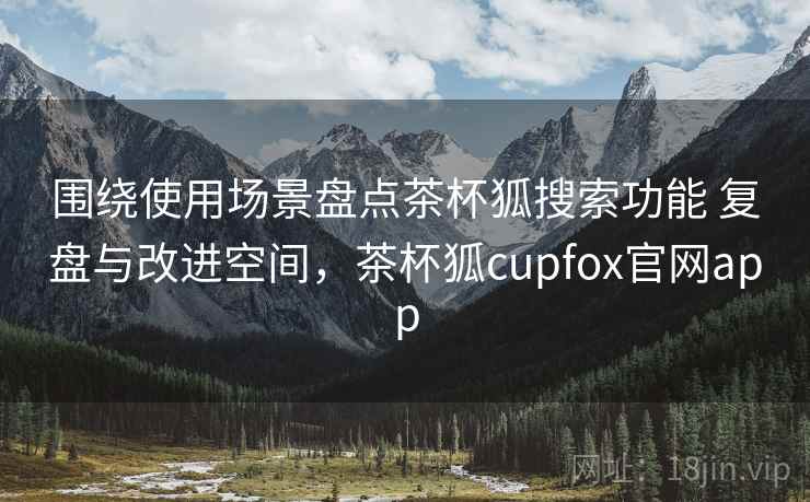 围绕使用场景盘点茶杯狐搜索功能 复盘与改进空间，茶杯狐cupfox官网app