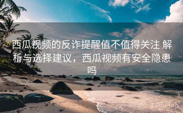 西瓜视频的反诈提醒值不值得关注 解析与选择建议，西瓜视频有安全隐患吗