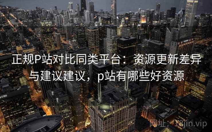 正规P站对比同类平台：资源更新差异与建议建议，p站有哪些好资源