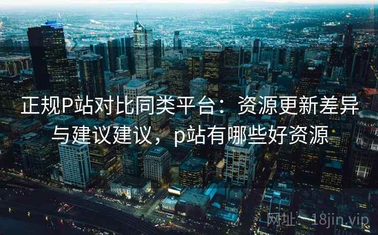 正规P站对比同类平台：资源更新差异与建议建议，p站有哪些好资源
