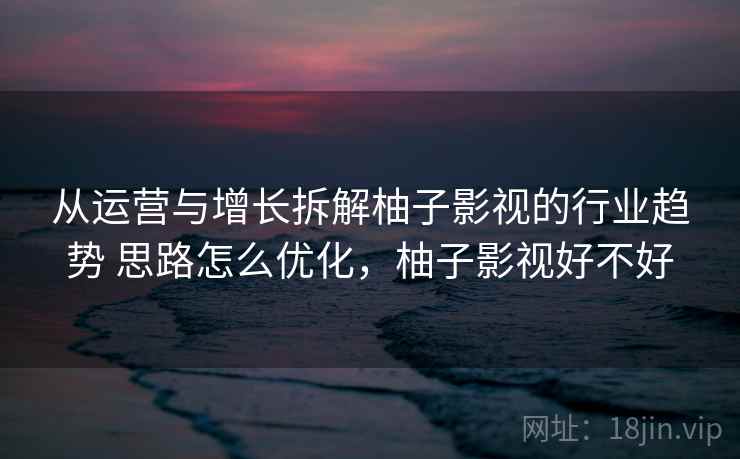 从运营与增长拆解柚子影视的行业趋势 思路怎么优化,柚子影视好不好 从运营与增长拆解柚子影视的行业趋势 思路怎么优化,柚子影视好不好