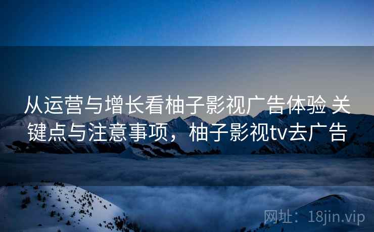 从运营与增长看柚子影视广告体验 关键点与注意事项,柚子影视tv去广告 从运营与增长看柚子影视广告体验 关键点与注意事项,柚子影视tv去广告
